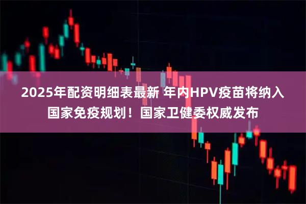 2025年配资明细表最新 年内HPV疫苗将纳入国家免疫规划！国家卫健委权威发布