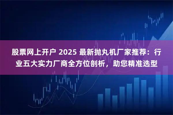 股票网上开户 2025 最新抛丸机厂家推荐：行业五大实力厂商全方位剖析，助您精准选型