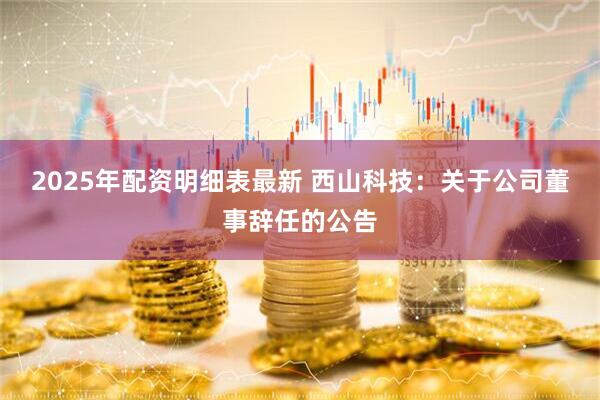 2025年配资明细表最新 西山科技：关于公司董事辞任的公告