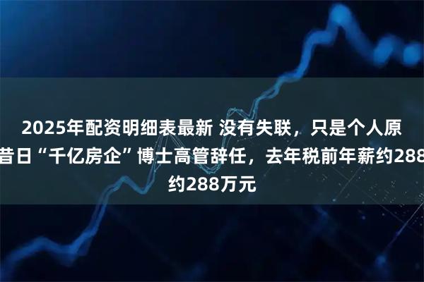 2025年配资明细表最新 没有失联，只是个人原因！昔日“千亿房企”博士高管辞任，去年税前年薪约288万元