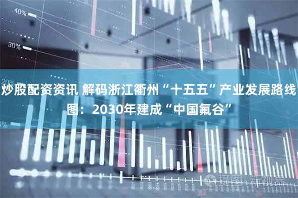 炒股配资资讯 解码浙江衢州“十五五”产业发展路线图：2030年建成“中国氟谷”